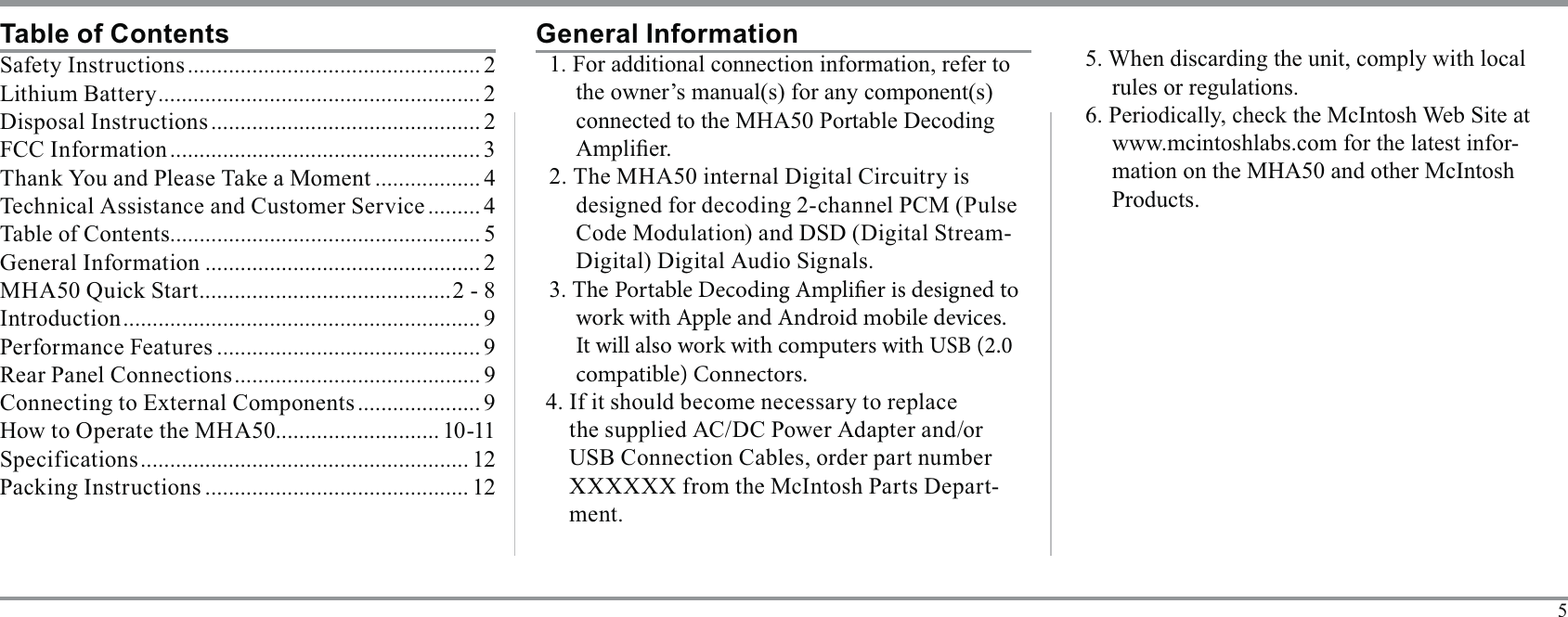 5Table of ContentsSafety Instructions .................................................. 2Lithium Battery ....................................................... 2Disposal Instructions .............................................. 2FCC Information ..................................................... 3 .................. 4 ......... 4..................................................... 5General Information ............................................... 2 ...........................................2 - 8Introduction ............................................................. 9Performance Features ............................................. 9Rear Panel Connections .......................................... 9 ..................... 9How to Operate the MHA50............................ 10-11Specif ications ........................................................ 12 ............................................. 121. For additional connection information, refer to -Portable Decoding Amplier is designed to work with Apple and Android mobile devices. It will also work with computers with USB (2.0 compatible) Connectors.the supplied AC/DC Power Adapter and/or XXXXXX from the McIntosh Parts Depart-ment.General Information5. When discarding the unit, comply with local rules or regulations.-mation on the MHA50 and other McIntosh Products.