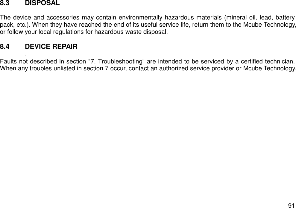   91 8.3  DISPOSAL  The device and accessories may contain environmentally hazardous materials (mineral oil, lead, battery pack, etc.). When they have reached the end of its useful service life, return them to the Mcube Technology, or follow your local regulations for hazardous waste disposal.  8.4  DEVICE REPAIR   . Faults not described in section “7. Troubleshooting” are intended to be serviced by a certified technician. When any troubles unlisted in section 7 occur, contact an authorized service provider or Mcube Technology.     