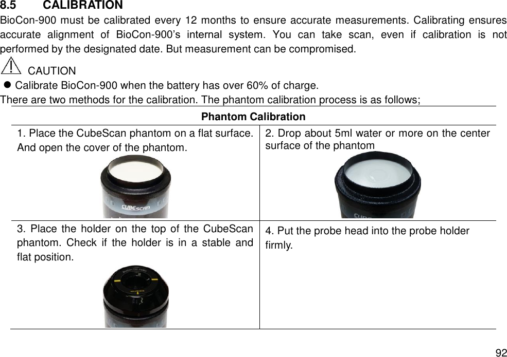   92 8.5  CALIBRATION BioCon-900 must be calibrated every 12 months to ensure accurate measurements. Calibrating ensures accurate  alignment  of  BioCon-900’s  internal  system.  You  can  take  scan,  even  if  calibration  is  not performed by the designated date. But measurement can be compromised.       CAUTION  Calibrate BioCon-900 when the battery has over 60% of charge.   There are two methods for the calibration. The phantom calibration process is as follows; Phantom Calibration 1. Place the CubeScan phantom on a flat surface. And open the cover of the phantom.  2. Drop about 5ml water or more on the center surface of the phantom  3. Place the holder  on  the top of the CubeScan phantom.  Check  if  the  holder  is  in  a  stable  and flat position.  4. Put the probe head into the probe holder firmly.   