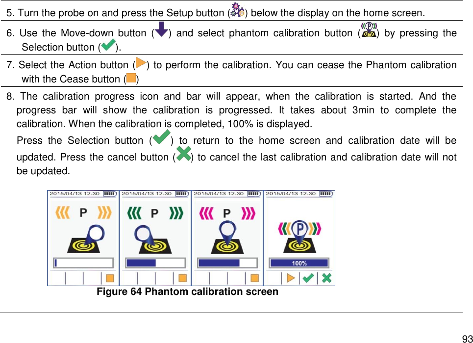   93 5. Turn the probe on and press the Setup button ( ) below the display on the home screen. 6.  Use  the  Move-down  button  ( )  and  select  phantom calibration  button  ( )  by  pressing  the Selection button ( ).   7. Select the Action button ( ) to perform the calibration. You can cease the Phantom calibration   with the Cease button ( )   8.  The  calibration  progress  icon  and  bar  will  appear,  when  the  calibration  is  started.  And  the progress  bar  will  show  the  calibration  is  progressed.  It  takes  about  3min  to  complete  the calibration. When the calibration is completed, 100% is displayed.   Press  the  Selection  button  ( )  to  return  to  the  home  screen  and  calibration  date  will  be updated. Press the cancel button ( ) to cancel the last calibration and calibration date will not be updated.     Figure 64 Phantom calibration screen  