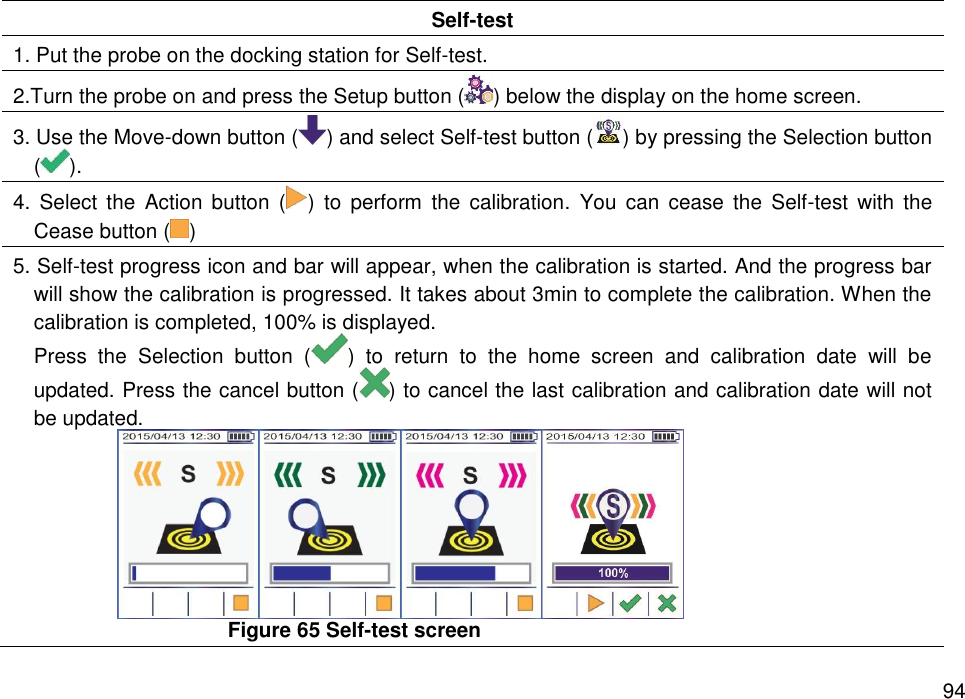   94 Self-test 1. Put the probe on the docking station for Self-test. 2.Turn the probe on and press the Setup button ( ) below the display on the home screen. 3. Use the Move-down button ( ) and select Self-test button ( ) by pressing the Selection button (). 4.  Select  the  Action  button  ( )  to  perform  the  calibration.  You  can  cease  the  Self-test  with  the Cease button ( ) 5. Self-test progress icon and bar will appear, when the calibration is started. And the progress bar will show the calibration is progressed. It takes about 3min to complete the calibration. When the calibration is completed, 100% is displayed.   Press  the  Selection  button  ( )  to  return  to  the  home  screen  and  calibration  date  will  be updated. Press the cancel button ( ) to cancel the last calibration and calibration date will not be updated.    Figure 65 Self-test screen 