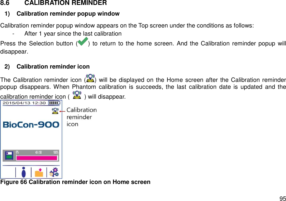   95 8.6  CALIBRATION REMINDER 1)  Calibration reminder popup window   Calibration reminder popup window appears on the Top screen under the conditions as follows: -  After 1 year since the last calibration Press the Selection button ( ) to return to the home screen. And the Calibration reminder popup will disappear.  2)  Calibration reminder icon The Calibration reminder icon ( ) will be displayed on the Home screen after the Calibration reminder popup  disappears. When Phantom  calibration  is  succeeds,  the  last  calibration  date is  updated  and  the calibration reminder icon (    ) will disappear.    Figure 66 Calibration reminder icon on Home screen   