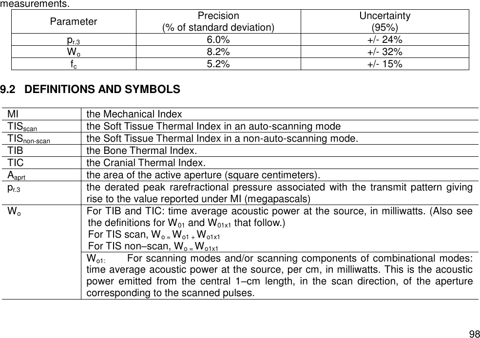   98 measurements. Parameter Precision (% of standard deviation) Uncertainty (95%) pr.3 6.0% +/- 24% Wo 8.2% +/- 32% fc 5.2% +/- 15%  9.2  DEFINITIONS AND SYMBOLS  MI the Mechanical Index TISscan the Soft Tissue Thermal Index in an auto-scanning mode TISnon-scan the Soft Tissue Thermal Index in a non-auto-scanning mode. TIB the Bone Thermal Index. TIC the Cranial Thermal Index. Aaprt the area of the active aperture (square centimeters). pr.3 the derated peak  rarefractional pressure associated  with  the transmit  pattern giving rise to the value reported under MI (megapascals) Wo For TIB and TIC: time average acoustic power at the source, in milliwatts. (Also see the definitions for W01 and W01x1 that follow.)  For TIS scan, Wo = Wo1 + Wo1x1 For TIS non–scan, Wo = Wo1x1   Wo1:    For scanning modes and/or scanning components of combinational modes: time average acoustic power at the source, per cm, in milliwatts. This is the acoustic power  emitted  from  the  central  1–cm  length,  in  the  scan  direction,  of  the  aperture corresponding to the scanned pulses. 