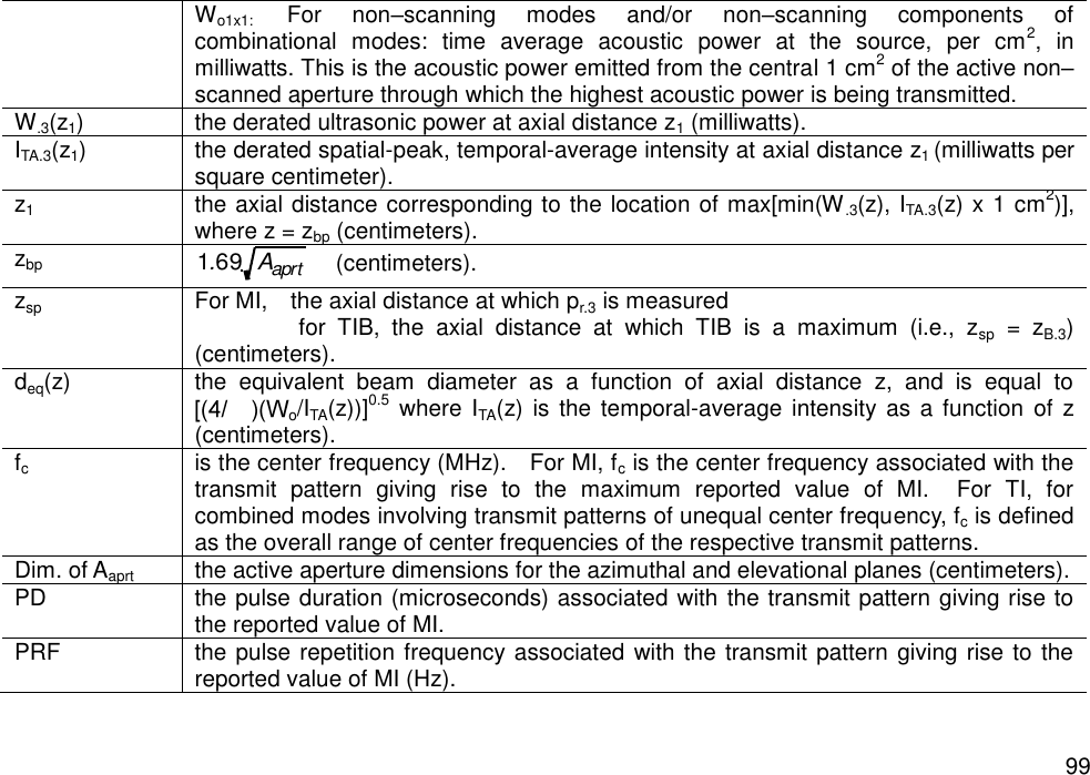   99 Wo1x1:    For  non–scanning  modes  and/or  non–scanning  components  of combinational  modes:  time  average  acoustic  power  at  the  source,  per  cm2,  in milliwatts. This is the acoustic power emitted from the central 1 cm2 of the active non–scanned aperture through which the highest acoustic power is being transmitted. W.3(z1) the derated ultrasonic power at axial distance z1 (milliwatts). ITA.3(z1) the derated spatial-peak, temporal-average intensity at axial distance z1 (milliwatts per square centimeter). z1 the axial distance corresponding to the location of max[min(W.3(z), ITA.3(z) x 1 cm2)], where z = zbp (centimeters). zbp   (centimeters). zsp For MI,    the axial distance at which pr.3 is measured     for  TIB,  the  axial  distance  at  which  TIB  is  a  maximum  (i.e.,  zsp  =  zB.3) (centimeters). deq(z) the  equivalent  beam  diameter  as  a  function  of  axial  distance  z,  and  is  equal  to o/ITA(z))]0.5  where  ITA(z) is  the temporal-average intensity as a function  of  z (centimeters). fc is the center frequency (MHz).    For MI, fc is the center frequency associated with the transmit  pattern  giving  rise  to  the  maximum  reported  value  of  MI.    For  TI,  for combined modes involving transmit patterns of unequal center frequency, fc is defined as the overall range of center frequencies of the respective transmit patterns. Dim. of Aaprt the active aperture dimensions for the azimuthal and elevational planes (centimeters). PD the pulse duration (microseconds) associated with the transmit pattern giving rise to the reported value of MI. PRF the pulse repetition frequency associated with the transmit pattern giving rise to the reported value of MI (Hz). 1.69 Aaprt