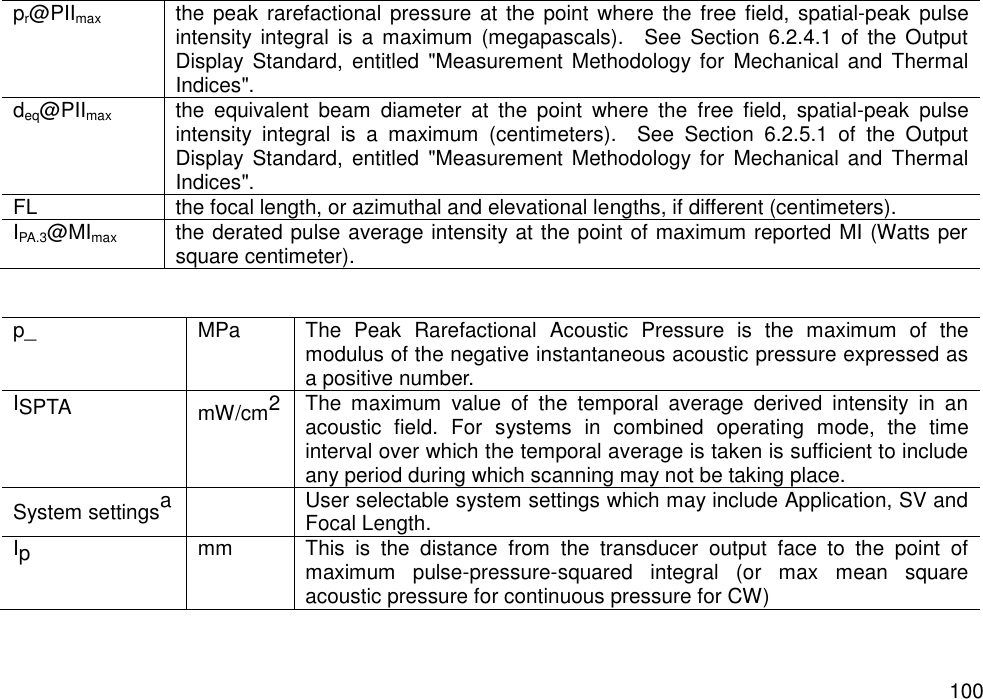   100 pr@PIImax the peak  rarefactional  pressure  at the point  where  the free field, spatial-peak pulse intensity  integral is  a  maximum  (megapascals).    See Section  6.2.4.1  of  the  Output Display  Standard,  entitled  &quot;Measurement  Methodology for  Mechanical  and Thermal Indices&quot;. deq@PIImax the  equivalent  beam  diameter  at  the  point  where  the  free  field,  spatial-peak  pulse intensity  integral  is  a  maximum  (centimeters).    See  Section  6.2.5.1  of  the  Output Display  Standard,  entitled  &quot;Measurement  Methodology for  Mechanical  and Thermal Indices&quot;. FL the focal length, or azimuthal and elevational lengths, if different (centimeters). IPA.3@MImax the derated pulse average intensity at the point of maximum reported MI (Watts per square centimeter).   p_ MPa The  Peak  Rarefactional  Acoustic  Pressure  is  the  maximum  of  the modulus of the negative instantaneous acoustic pressure expressed as a positive number. ISPTA mW/cm2 The  maximum  value  of  the  temporal  average  derived  intensity  in  an acoustic  field.  For  systems  in  combined  operating  mode,  the  time interval over which the temporal average is taken is sufficient to include any period during which scanning may not be taking place. System settingsa  User selectable system settings which may include Application, SV and Focal Length. Ip mm This  is  the  distance  from  the  transducer  output  face  to  the  point  of maximum  pulse-pressure-squared  integral  (or  max  mean  square acoustic pressure for continuous pressure for CW) 