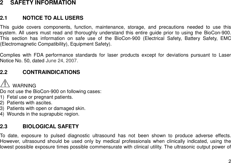   2 2  SAFETY INFORMATION  2.1  NOTICE TO ALL USERS This  guide  covers  components,  function,  maintenance,  storage,  and  precautions  needed  to  use  this system. All users must read and thoroughly understand this entire guide prior to using the  BioCon-900. This  section  has  information  on  safe  use  of  the  BioCon-900  (Electrical  Safety,  Battery  Safety,  EMC (Electromagnetic Compatibility), Equipment Safety).    Complies  with  FDA  performance  standards  for  laser  products  except  for  deviations  pursuant  to  Laser Notice No. 50, dated June 24, 2007.  2.2  CONTRAINDICATIONS   WARNING Do not use the BioCon-900 on following cases: 1)  Fetal use or pregnant patients.   2)  Patients with ascites. 3)  Patients with open or damaged skin. 4)  Wounds in the suprapubic region.  2.3  BIOLOGICAL SAFETY To  date,  exposure  to  pulsed  diagnostic  ultrasound  has  not  been  shown  to  produce  adverse  effects. However,  ultrasound  should  be  used  only  by  medical  professionals  when  clinically  indicated,  using  the lowest possible exposure times possible commensurate with clinical utility. The ultrasonic output power of 