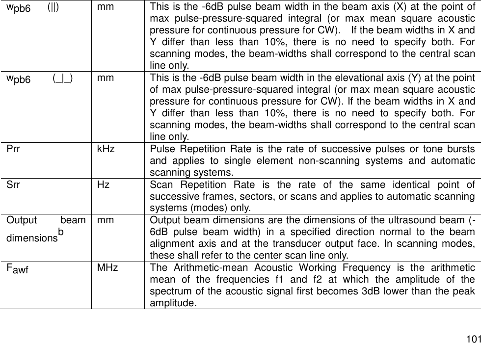   101 wpb6  (||) mm This is the -6dB pulse beam width in the beam axis (X) at the point of max  pulse-pressure-squared  integral  (or  max  mean  square  acoustic pressure for continuous pressure for CW).    If the beam widths in X and Y  differ  than  less  than  10%,  there  is  no  need  to  specify  both.  For scanning modes, the beam-widths shall correspond to the central scan line only. wpb6    (_|_) mm This is the -6dB pulse beam width in the elevational axis (Y) at the point of max pulse-pressure-squared integral (or max mean square acoustic pressure for continuous pressure for CW). If the beam widths in X and Y  differ  than  less  than  10%,  there  is  no  need  to  specify  both.  For scanning modes, the beam-widths shall correspond to the central scan line only. Prr kHz Pulse Repetition Rate  is the  rate  of successive pulses  or tone bursts and  applies  to  single  element  non-scanning  systems  and  automatic scanning systems. Srr Hz Scan  Repetition  Rate  is  the  rate  of  the  same  identical  point  of successive frames, sectors, or scans and applies to automatic scanning systems (modes) only. Output  beam dimensionsb mm Output beam dimensions are the dimensions of the ultrasound beam (-6dB  pulse  beam  width)  in  a  specified  direction  normal  to  the  beam alignment axis and at the transducer output face. In  scanning modes, these shall refer to the center scan line only. Fawf MHz The  Arithmetic-mean  Acoustic  Working  Frequency  is  the  arithmetic mean  of  the  frequencies  f1  and  f2  at  which  the  amplitude  of  the spectrum of the acoustic signal first becomes 3dB lower than the peak amplitude. 