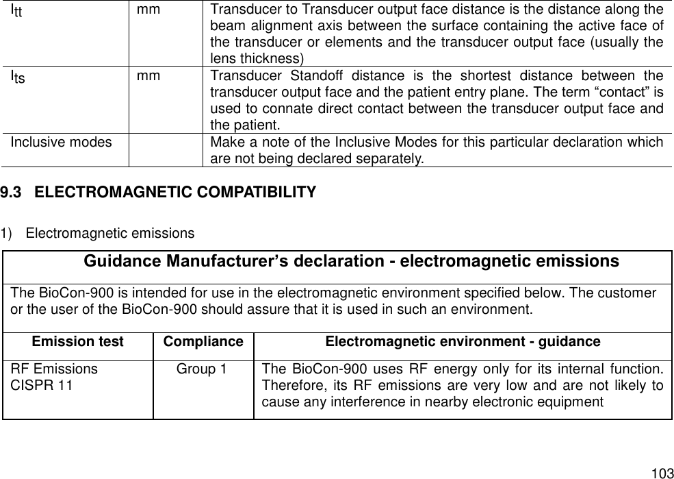   103 Itt mm Transducer to Transducer output face distance is the distance along the beam alignment axis between the surface containing the active face of the transducer or elements and the transducer output face (usually the lens thickness) Its mm Transducer  Standoff  distance  is  the  shortest  distance  between  the transducer output face and the patient entry plane. The term “contact” is used to connate direct contact between the transducer output face and the patient. Inclusive modes  Make a note of the Inclusive Modes for this particular declaration which are not being declared separately.  9.3  ELECTROMAGNETIC COMPATIBILITY  1)  Electromagnetic emissions Guidance Manufacturer’s declaration - electromagnetic emissions The BioCon-900 is intended for use in the electromagnetic environment specified below. The customer or the user of the BioCon-900 should assure that it is used in such an environment. Emission test   Compliance   Electromagnetic environment - guidance   RF Emissions   CISPR 11   Group 1   The BioCon-900 uses RF energy only for its internal function. Therefore, its RF emissions are  very low and are  not likely to cause any interference in nearby electronic equipment 