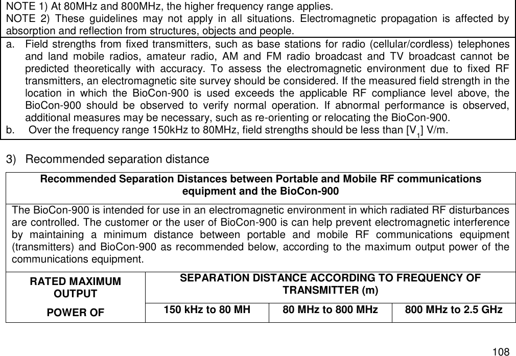   108 NOTE 1) At 80MHz and 800MHz, the higher frequency range applies.   NOTE  2)  These  guidelines  may  not  apply  in  all  situations.  Electromagnetic  propagation  is  affected  by absorption and reflection from structures, objects and people. a.  Field strengths from fixed transmitters, such as base stations for radio (cellular/cordless)  telephones and  land  mobile  radios,  amateur  radio,  AM  and  FM  radio  broadcast  and  TV  broadcast  cannot  be predicted  theoretically  with  accuracy.  To  assess  the  electromagnetic  environment  due  to  fixed  RF transmitters, an electromagnetic site survey should be considered. If the measured field strength in the location  in  which  the  BioCon-900  is  used  exceeds  the  applicable  RF  compliance  level  above,  the BioCon-900  should  be  observed  to  verify  normal  operation.  If  abnormal  performance  is  observed, additional measures may be necessary, such as re-orienting or relocating the BioCon-900. b.  Over the frequency range 150kHz to 80MHz, field strengths should be less than [V1] V/m.  3)  Recommended separation distance Recommended Separation Distances between Portable and Mobile RF communications equipment and the BioCon-900 The BioCon-900 is intended for use in an electromagnetic environment in which radiated RF disturbances are controlled. The customer or the user of BioCon-900 is can help prevent electromagnetic interference by  maintaining  a  minimum  distance  between  portable  and  mobile  RF  communications  equipment (transmitters) and BioCon-900 as recommended below, according to the maximum output power of the communications equipment. RATED MAXIMUM OUTPUT POWER OF SEPARATION DISTANCE ACCORDING TO FREQUENCY OF TRANSMITTER (m) 150 kHz to 80 MH 80 MHz to 800 MHz 800 MHz to 2.5 GHz 