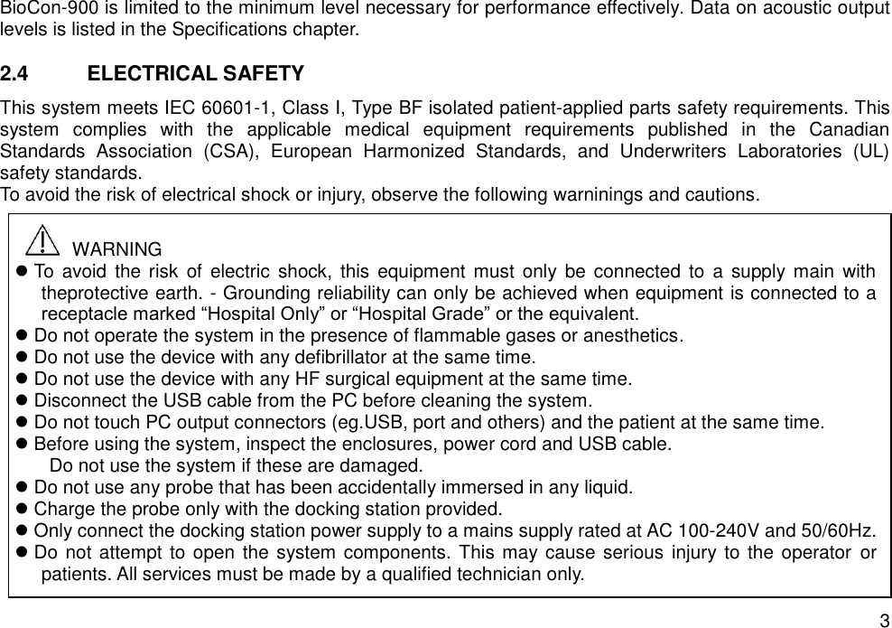   3 BioCon-900 is limited to the minimum level necessary for performance effectively. Data on acoustic output levels is listed in the Specifications chapter.    2.4  ELECTRICAL SAFETY This system meets IEC 60601-1, Class I, Type BF isolated patient-applied parts safety requirements. This system  complies  with  the  applicable  medical  equipment  requirements  published  in  the  Canadian   Standards  Association  (CSA),  European  Harmonized  Standards,  and  Underwriters  Laboratories  (UL) safety standards. To avoid the risk of electrical shock or injury, observe the following warninings and cautions.                   WARNING  To  avoid  the risk  of  electric  shock,  this equipment must  only  be  connected  to a  supply main  with theprotective earth. - Grounding reliability can only be achieved when equipment is connected to a receptacle marked “Hospital Only” or “Hospital Grade” or the equivalent.  Do not operate the system in the presence of flammable gases or anesthetics.  Do not use the device with any defibrillator at the same time.  Do not use the device with any HF surgical equipment at the same time.  Disconnect the USB cable from the PC before cleaning the system.  Do not touch PC output connectors (eg.USB, port and others) and the patient at the same time.  Before using the system, inspect the enclosures, power cord and USB cable. Do not use the system if these are damaged.  Do not use any probe that has been accidentally immersed in any liquid.  Charge the probe only with the docking station provided.    Only connect the docking station power supply to a mains supply rated at AC 100-240V and 50/60Hz.  Do not attempt to open the system components. This may cause serious  injury to the operator  or patients. All services must be made by a qualified technician only.   