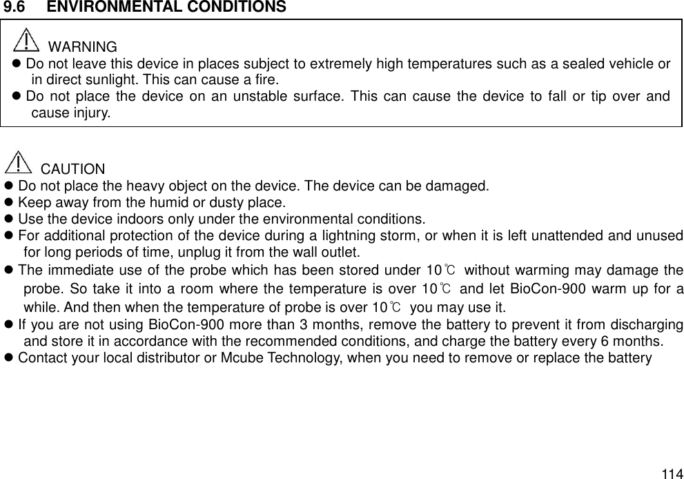   114 9.6   ENVIRONMENTAL CONDITIONS           CAUTION  Do not place the heavy object on the device. The device can be damaged.  Keep away from the humid or dusty place.  Use the device indoors only under the environmental conditions.  For additional protection of the device during a lightning storm, or when it is left unattended and unused for long periods of time, unplug it from the wall outlet.  The immediate use of the probe which has been stored under 10℃  without warming may damage the probe. So take it into a room where the temperature is over 10℃  and let BioCon-900 warm up for a while. And then when the temperature of probe is over 10℃  you may use it.  If you are not using BioCon-900 more than 3 months, remove the battery to prevent it from discharging and store it in accordance with the recommended conditions, and charge the battery every 6 months.    Contact your local distributor or Mcube Technology, when you need to remove or replace the battery     WARNING  Do not leave this device in places subject to extremely high temperatures such as a sealed vehicle or in direct sunlight. This can cause a fire.  Do not place the device on an unstable surface. This can cause the device to fall or tip over and cause injury. 