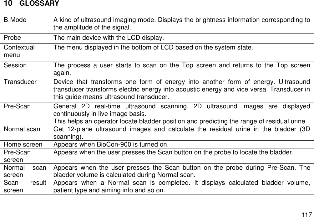   117 10 GLOSSARY  B-Mode A kind of ultrasound imaging mode. Displays the brightness information corresponding to the amplitude of the signal. Probe The main device with the LCD display. Contextual menu The menu displayed in the bottom of LCD based on the system state. Session The  process  a  user  starts  to  scan  on  the  Top  screen  and  returns  to  the  Top  screen again. Transducer Device  that  transforms  one  form  of  energy  into  another  form  of  energy.  Ultrasound transducer transforms electric energy into acoustic energy and vice versa. Transducer in this guide means ultrasound transducer. Pre-Scan  General  2D  real-time  ultrasound  scanning.  2D  ultrasound  images  are  displayed continuously in live image basis.   This helps an operator locate bladder position and predicting the range of residual urine. Normal scan  Get  12-plane  ultrasound  images  and  calculate  the  residual  urine  in  the  bladder  (3D scanning). Home screen Appears when BioCon-900 is turned on. Pre-Scan screen Appears when the user presses the Scan button on the probe to locate the bladder.   Normal  scan screen Appears  when  the  user  presses  the  Scan  button  on  the  probe  during  Pre-Scan.  The bladder volume is calculated during Normal scan. Scan  result screen   Appears  when  a  Normal  scan  is  completed.  It  displays  calculated  bladder  volume, patient type and aiming info and so on.   