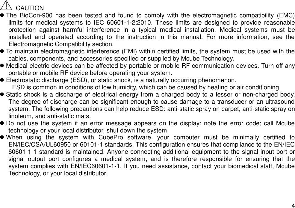   4   CAUTION  The  BioCon-900  has  been  tested  and  found  to  comply  with  the  electromagnetic  compatibility  (EMC) limits  for  medical  systems  to  IEC  60601-1-2:2010.  These  limits  are  designed  to  provide  reasonable protection  against  harmful  interference  in  a  typical  medical  installation.  Medical  systems  must  be installed  and  operated  according  to  the  instruction  in  this  manual.  For  more  information,  see  the Electromagnetic Compatibility section.    To maintain electromagnetic interference (EMI) within certified limits, the system must be used with the cables, components, and accessories specified or supplied by Mcube Technology.    Medical electric devices can be affected by portable or mobile RF communication devices. Turn off any portable or mobile RF device before operating your system.    Electrostatic discharge (ESD), or static shock, is a naturally occurring phenomenon.   ESD is common in conditions of low humidity, which can be caused by heating or air conditioning.  Static shock is a discharge of electrical energy from a charged body to a lesser or non-charged body. The degree of discharge can be significant enough to cause damage to a transducer or an ultrasound system. The following precautions can help reduce ESD: anti-static spray on carpet, anti-static spray on linoleum, and anti-static mats.  Do not  use the  system  if  an  error  message  appears  on  the display: note  the  error code;  call  Mcube technology or your local distributor, shut down the system  When  using  the  system  with  CubePro  software,  your  computer  must  be  minimally  certified  to EN/IEC/CSA/UL60950 or 60101-1 standards. This configuration ensures that compliance to the EN/IEC 60601-1-1 standard is maintained. Anyone connecting additional equipment to the signal input port or signal  output  port  configures  a  medical  system,  and  is  therefore  responsible  for  ensuring  that  the system complies with EN/IEC60601-1-1. If you need assistance, contact your biomedical staff, Mcube Technology, or your local distributor.   