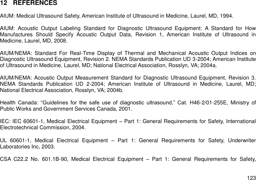   123 12  REFERENCES  AIUM: Medical Ultrasound Safety, American Institute of Ultrasound in Medicine, Laurel, MD, 1994.  AIUM:  Acoustic  Output  Labeling  Standard  for  Diagnostic  Ultrasound  Equipment:  A  Standard  for  How Manufactures  Should  Specify  Acoustic  Output  Data,  Revision  1,  American  Institute  of  Ultrasound  in Medicine, Laurel, MD, 2008.  AIUM/NEMA:  Standard  For  Real-Time  Display  of  Thermal  and  Mechanical  Acoustic  Output  Indices  on Diagnostic Ultrasound Equipment, Revision 2. NEMA Standards Publication UD 3-2004; American Institute of Ultrasound in Medicine, Laurel, MD; National Electrical Association, Rosslyn, VA; 2004a.  AIUM/NEMA: Acoustic Output Measurement Standard for Diagnostic Ultrasound Equipment, Revision 3. NEMA  Standards  Publication  UD  2-2004;  American  Institute  of  Ultrasound  in  Medicine,  Laurel,  MD; National Electrical Association, Rosslyn, VA; 2004b.  Health  Canada:  “Guidelines  for  the  safe  use  of  diagnostic  ultrasound,”  Cat.  H46-2/01-255E,  Ministry  of Public Works and Government Services Canada, 2001.  IEC: IEC 60601-1, Medical Electrical Equipment – Part 1: General Requirements for Safety, International Electrotechnical Commission, 2004.  UL  60601-1,  Medical  Electrical  Equipment  –  Part  1:  General  Requirements  for  Safety,  Underwriter Laboratories Inc, 2003.  CSA  C22.2  No.  601.1B-90,  Medical  Electrical  Equipment  –  Part  1:  General  Requirements  for  Safety, 