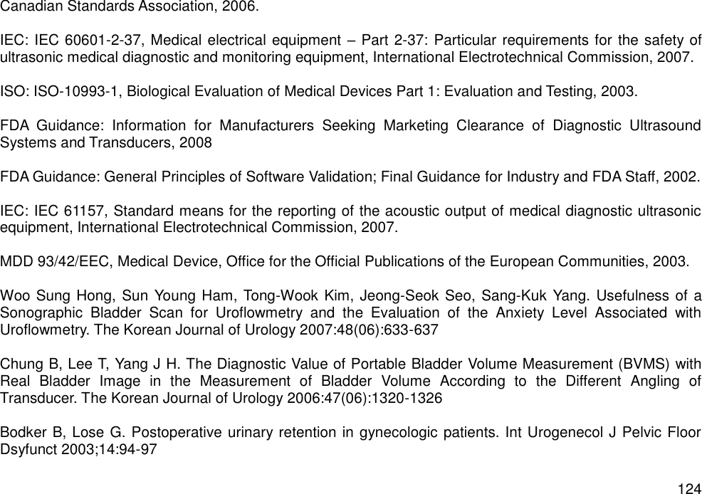   124 Canadian Standards Association, 2006.  IEC: IEC 60601-2-37, Medical electrical equipment – Part 2-37: Particular requirements for the safety of ultrasonic medical diagnostic and monitoring equipment, International Electrotechnical Commission, 2007.  ISO: ISO-10993-1, Biological Evaluation of Medical Devices Part 1: Evaluation and Testing, 2003.  FDA  Guidance:  Information  for  Manufacturers  Seeking  Marketing  Clearance  of  Diagnostic  Ultrasound Systems and Transducers, 2008  FDA Guidance: General Principles of Software Validation; Final Guidance for Industry and FDA Staff, 2002.  IEC: IEC 61157, Standard means for the reporting of the acoustic output of medical diagnostic ultrasonic equipment, International Electrotechnical Commission, 2007.  MDD 93/42/EEC, Medical Device, Office for the Official Publications of the European Communities, 2003.  Woo Sung Hong, Sun Young Ham, Tong-Wook Kim, Jeong-Seok Seo, Sang-Kuk Yang. Usefulness of a Sonographic  Bladder  Scan  for  Uroflowmetry  and  the  Evaluation  of  the  Anxiety  Level  Associated  with Uroflowmetry. The Korean Journal of Urology 2007:48(06):633-637  Chung B, Lee T, Yang J H. The Diagnostic Value of Portable Bladder Volume Measurement (BVMS) with Real  Bladder  Image  in  the  Measurement  of  Bladder  Volume  According  to  the  Different  Angling  of Transducer. The Korean Journal of Urology 2006:47(06):1320-1326  Bodker B, Lose G. Postoperative urinary retention in gynecologic patients. Int Urogenecol J Pelvic Floor Dsyfunct 2003;14:94-97 