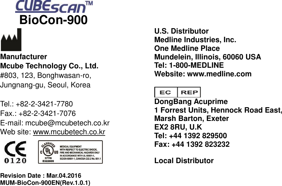     BioCon-900                   Manufacturer Mcube Technology Co., Ltd. #803, 123, Bonghwasan-ro, Jungnang-gu, Seoul, Korea  Tel.: +82-2-3421-7780 Fax.: +82-2-3421-7076 E-mail: mcube@mcubetech.co.kr Web site: www.mcubetech.co.kr       Revision Date : Mar.04.2016 MUM-BioCon-900EN(Rev.1.0.1) U.S. Distributor Medline Industries, Inc. One Medline Place Mundelein, Illinois, 60060 USA Tel: 1-800-MEDLINE Website: www.medline.com   DongBang Acuprime 1 Forrest Units, Hennock Road East, Marsh Barton, Exeter EX2 8RU, U.K Tel: +44 1392 829500 Fax: +44 1392 823232  Local Distributor     