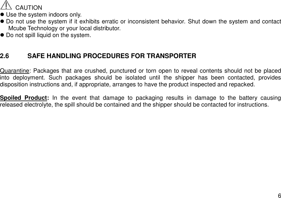   6   CAUTION  Use the system indoors only.  Do not use the system if it exhibits erratic or inconsistent behavior. Shut down the system and contact Mcube Technology or your local distributor.  Do not spill liquid on the system.   2.6  SAFE HANDLING PROCEDURES FOR TRANSPORTER  Quarantine: Packages that are crushed, punctured or torn open to reveal contents should not be placed into  deployment.  Such  packages  should  be  isolated  until  the  shipper  has  been  contacted,  provides disposition instructions and, if appropriate, arranges to have the product inspected and repacked.  Spoiled  Product:  In  the  event  that  damage  to  packaging  results  in  damage  to  the  battery  causing released electrolyte, the spill should be contained and the shipper should be contacted for instructions.    