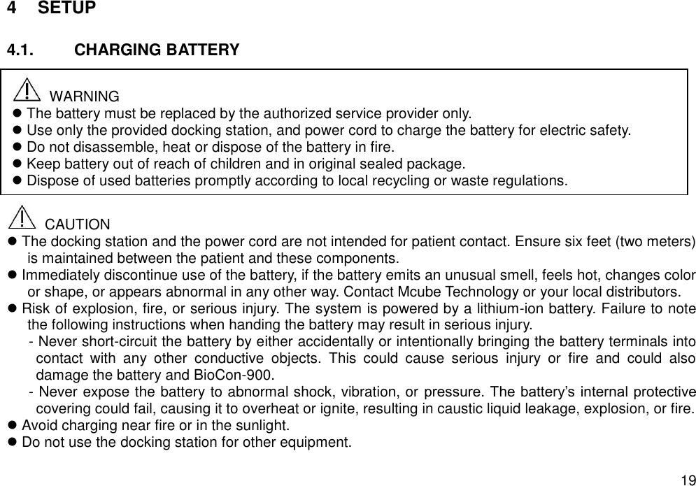   19 4  SETUP  4.1.  CHARGING BATTERY             CAUTION  The docking station and the power cord are not intended for patient contact. Ensure six feet (two meters) is maintained between the patient and these components.  Immediately discontinue use of the battery, if the battery emits an unusual smell, feels hot, changes color or shape, or appears abnormal in any other way. Contact Mcube Technology or your local distributors.  Risk of explosion, fire, or serious injury. The system is powered by a lithium-ion battery. Failure to note the following instructions when handing the battery may result in serious injury. - Never short-circuit the battery by either accidentally or intentionally bringing the battery terminals into contact  with  any  other  conductive  objects.  This  could  cause  serious  injury  or  fire  and  could  also damage the battery and BioCon-900.   - Never expose the battery to abnormal shock, vibration, or pressure. The battery’s internal protective covering could fail, causing it to overheat or ignite, resulting in caustic liquid leakage, explosion, or fire.  Avoid charging near fire or in the sunlight.    Do not use the docking station for other equipment.     WARNING  The battery must be replaced by the authorized service provider only.    Use only the provided docking station, and power cord to charge the battery for electric safety.    Do not disassemble, heat or dispose of the battery in fire.  Keep battery out of reach of children and in original sealed package.  Dispose of used batteries promptly according to local recycling or waste regulations.   