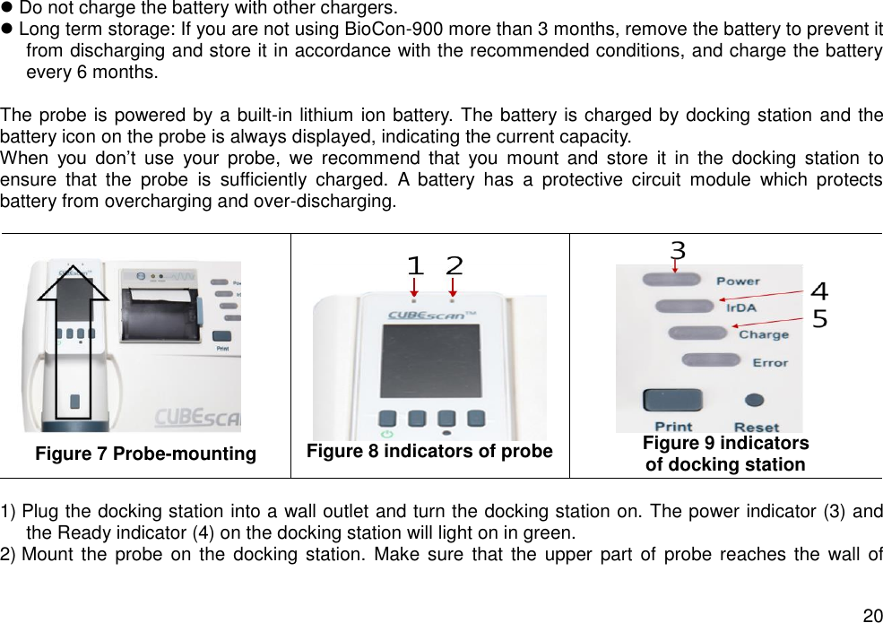   20  Do not charge the battery with other chargers.    Long term storage: If you are not using BioCon-900 more than 3 months, remove the battery to prevent it from discharging and store it in accordance with the recommended conditions, and charge the battery every 6 months.    The probe is powered by a built-in lithium ion battery. The battery is charged by docking station and the battery icon on the probe is always displayed, indicating the current capacity.   When  you  don’t  use  your  probe,  we  recommend  that  you  mount  and  store  it  in  the  docking  station  to ensure  that  the  probe  is  sufficiently  charged.  A  battery  has  a  protective  circuit  module  which  protects battery from overcharging and over-discharging.     Figure 7 Probe-mounting  Figure 8 indicators of probe  Figure 9 indicators   of docking station  1) Plug the docking station into a wall outlet and turn the docking station on. The power indicator (3) and the Ready indicator (4) on the docking station will light on in green.   2) Mount the  probe on the  docking  station.  Make sure  that  the upper  part  of  probe reaches the  wall of 