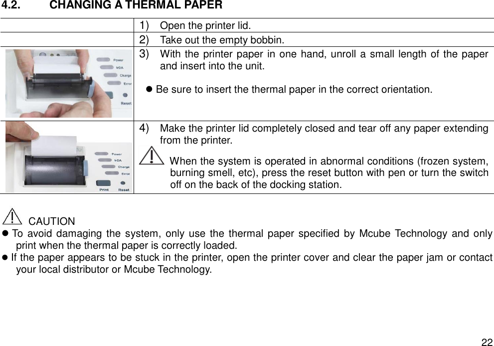   22 4.2.  CHANGING A THERMAL PAPER    1) Open the printer lid.  2) Take out the empty bobbin.  3) With the printer paper in one hand, unroll a small length of the paper and insert into the unit.     Be sure to insert the thermal paper in the correct orientation.   4) Make the printer lid completely closed and tear off any paper extending from the printer.     When the system is operated in abnormal conditions (frozen system, burning smell, etc), press the reset button with pen or turn the switch off on the back of the docking station.    CAUTION  To avoid damaging the system,  only  use  the  thermal paper specified by Mcube Technology  and only print when the thermal paper is correctly loaded.  If the paper appears to be stuck in the printer, open the printer cover and clear the paper jam or contact your local distributor or Mcube Technology.  