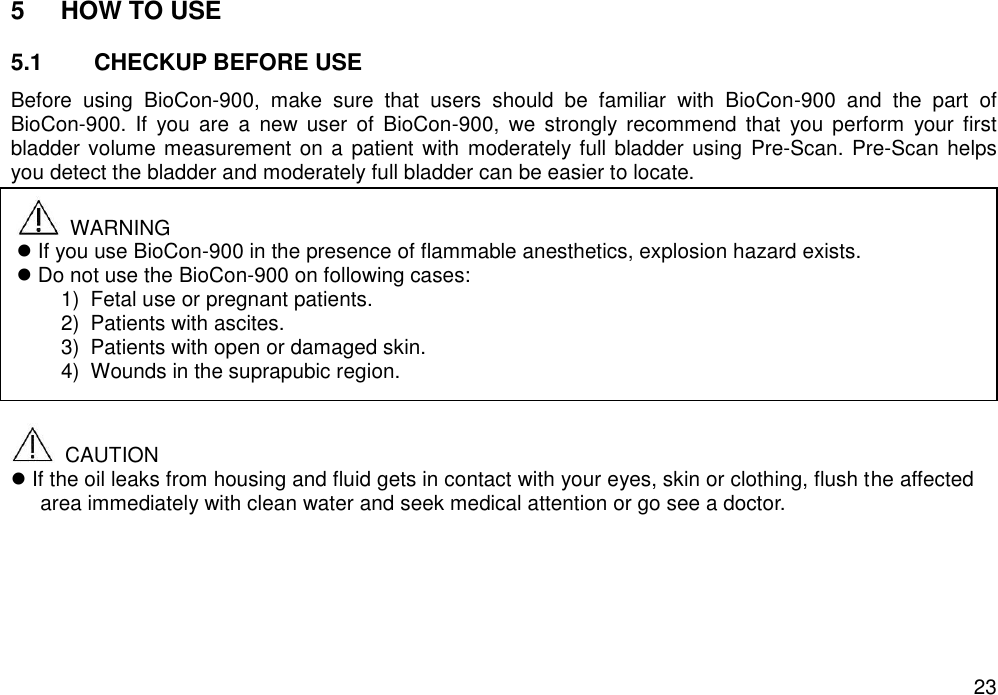   23 5  HOW TO USE  5.1  CHECKUP BEFORE USE Before  using  BioCon-900,  make  sure  that  users  should  be  familiar  with  BioCon-900  and  the  part  of BioCon-900.  If  you  are  a  new user  of  BioCon-900,  we  strongly  recommend  that  you  perform  your  first bladder volume measurement on a  patient  with  moderately full bladder using  Pre-Scan. Pre-Scan helps you detect the bladder and moderately full bladder can be easier to locate.               CAUTION  If the oil leaks from housing and fluid gets in contact with your eyes, skin or clothing, flush the affected area immediately with clean water and seek medical attention or go see a doctor.     WARNING  If you use BioCon-900 in the presence of flammable anesthetics, explosion hazard exists.    Do not use the BioCon-900 on following cases: 1)  Fetal use or pregnant patients.   2)  Patients with ascites. 3)  Patients with open or damaged skin. 4)  Wounds in the suprapubic region.  