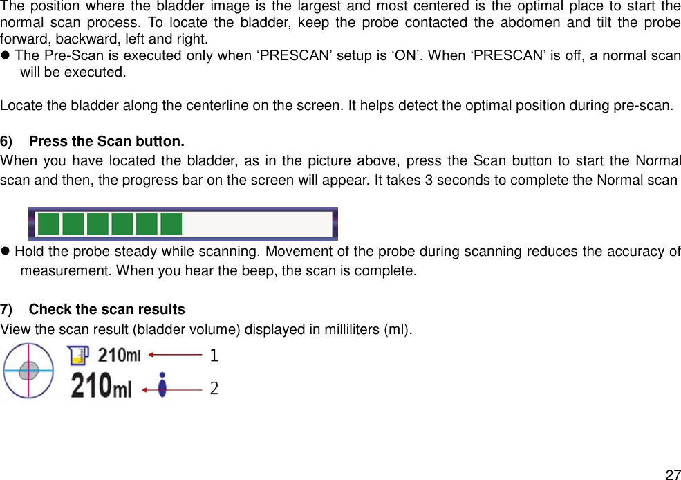   27 The position where the bladder image is the largest and most centered is the optimal place to start the normal  scan  process.  To  locate  the  bladder,  keep  the  probe contacted  the  abdomen  and  tilt  the  probe forward, backward, left and right.    The Pre-Scan is executed only when ‘PRESCAN’ setup is ‘ON’. When ‘PRESCAN’ is off, a normal scan will be executed.  Locate the bladder along the centerline on the screen. It helps detect the optimal position during pre-scan.  6)  Press the Scan button.   When you have located the bladder, as in the picture above,  press the Scan button to start the Normal scan and then, the progress bar on the screen will appear. It takes 3 seconds to complete the Normal scan          Hold the probe steady while scanning. Movement of the probe during scanning reduces the accuracy of measurement. When you hear the beep, the scan is complete.  7)  Check the scan results  View the scan result (bladder volume) displayed in milliliters (ml).  