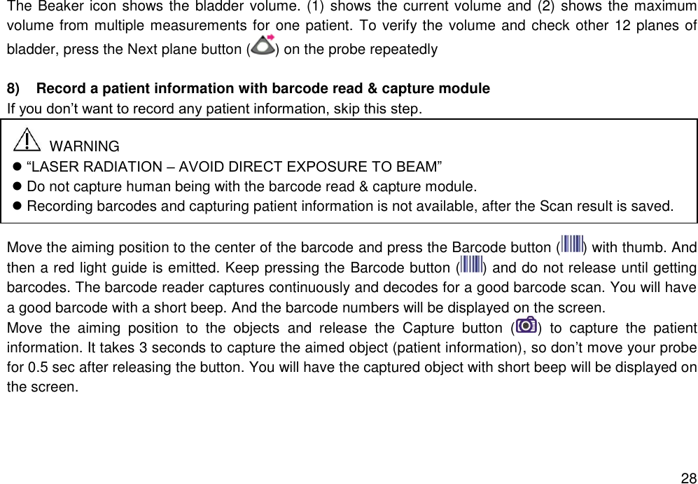   28 The Beaker icon shows the bladder volume. (1) shows the current volume and (2) shows the maximum volume from multiple measurements for one patient. To verify the volume and check other 12 planes of bladder, press the Next plane button ( ) on the probe repeatedly    8)  Record a patient information with barcode read &amp; capture module   If you don’t want to record any patient information, skip this step.       Move the aiming position to the center of the barcode and press the Barcode button ( ) with thumb. And then a red light guide is emitted. Keep pressing the Barcode button ( ) and do not release until getting barcodes. The barcode reader captures continuously and decodes for a good barcode scan. You will have a good barcode with a short beep. And the barcode numbers will be displayed on the screen. Move  the  aiming  position  to  the  objects  and  release  the  Capture  button  ( )  to  capture  the  patient information. It takes 3 seconds to capture the aimed object (patient information), so don’t move your probe for 0.5 sec after releasing the button. You will have the captured object with short beep will be displayed on the screen.     WARNING  “LASER RADIATION – AVOID DIRECT EXPOSURE TO BEAM”  Do not capture human being with the barcode read &amp; capture module.  Recording barcodes and capturing patient information is not available, after the Scan result is saved.   