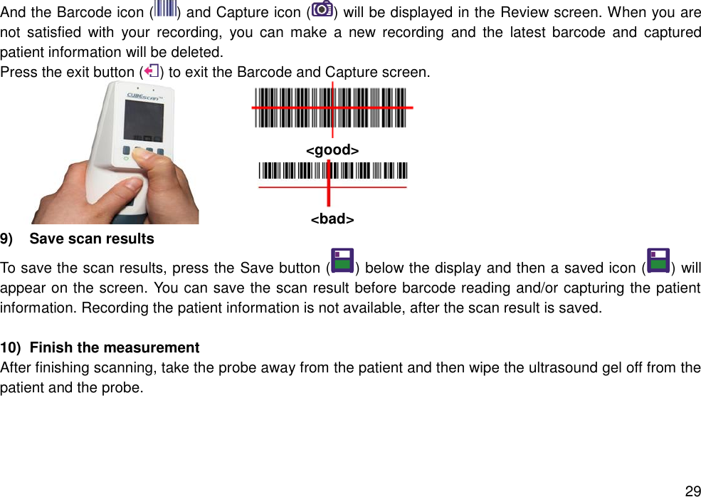   29 And the Barcode icon ( ) and Capture icon ( ) will be displayed in the Review screen. When you are not  satisfied  with  your  recording,  you  can  make  a  new  recording  and  the  latest  barcode  and  captured patient information will be deleted.   Press the exit button ( ) to exit the Barcode and Capture screen.     &lt;good&gt;  &lt;bad&gt; 9)  Save scan results   To save the scan results, press the Save button ( ) below the display and then a saved icon ( ) will appear on the screen. You can save the scan result before barcode reading and/or capturing the patient information. Recording the patient information is not available, after the scan result is saved.    10)  Finish the measurement After finishing scanning, take the probe away from the patient and then wipe the ultrasound gel off from the patient and the probe.    