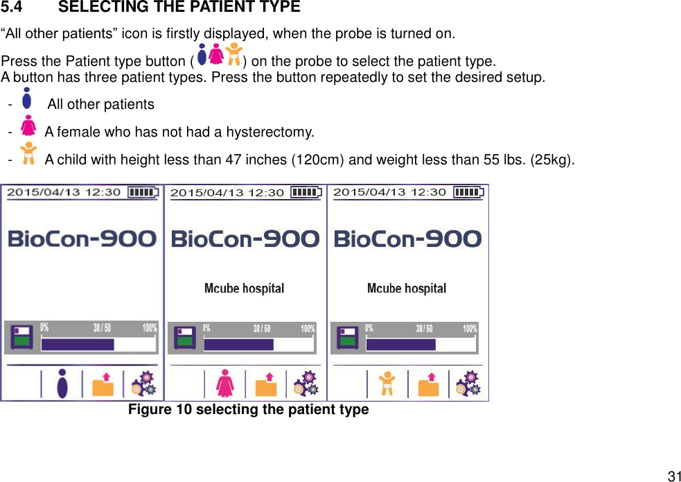   31 5.4  SELECTING THE PATIENT TYPE “All other patients” icon is firstly displayed, when the probe is turned on.   Press the Patient type button ( ) on the probe to select the patient type.   A button has three patient types. Press the button repeatedly to set the desired setup.   -    All other patients -    A female who has not had a hysterectomy. -    A child with height less than 47 inches (120cm) and weight less than 55 lbs. (25kg).   Figure 10 selecting the patient type    