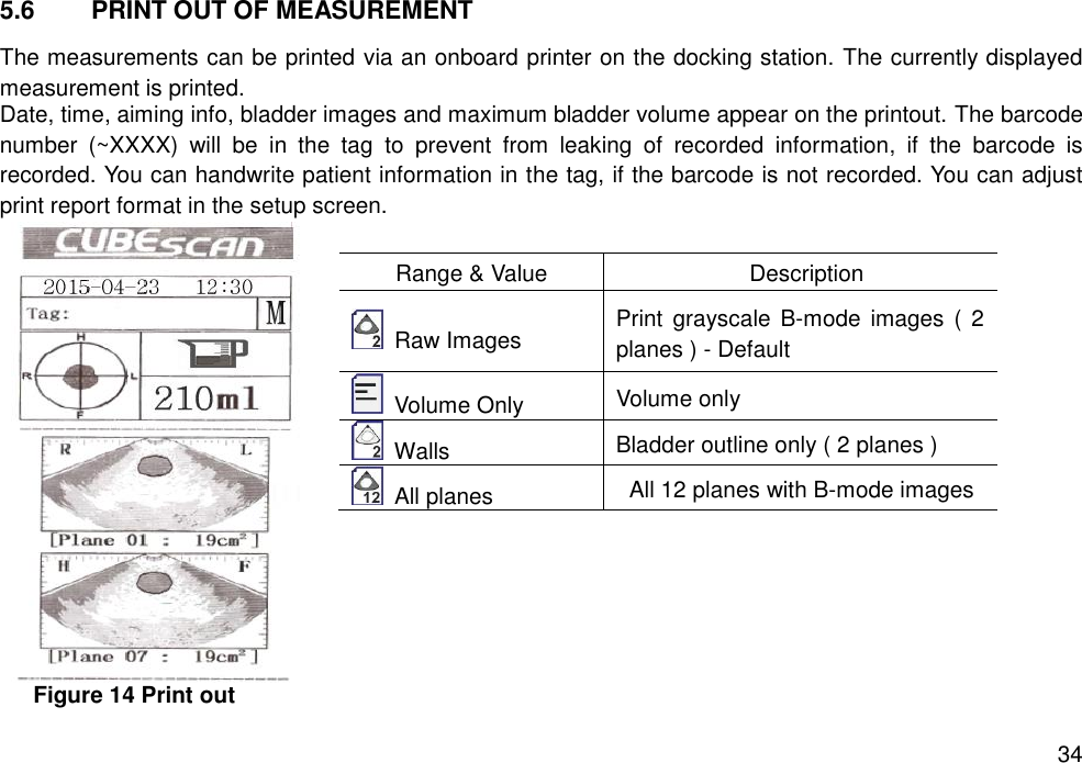   34 5.6  PRINT OUT OF MEASUREMENT The measurements can be printed via an onboard printer on the docking station. The currently displayed measurement is printed.   Date, time, aiming info, bladder images and maximum bladder volume appear on the printout. The barcode number  (~XXXX)  will  be  in  the  tag  to  prevent  from  leaking  of  recorded  information,  if  the  barcode  is recorded. You can handwrite patient information in the tag, if the barcode is not recorded. You can adjust print report format in the setup screen.      Figure 14 Print out   Range &amp; Value Description   Raw Images Print  grayscale B-mode images  ( 2 planes ) - Default   Volume Only Volume only   Walls Bladder outline only ( 2 planes )   All planes All 12 planes with B-mode images 