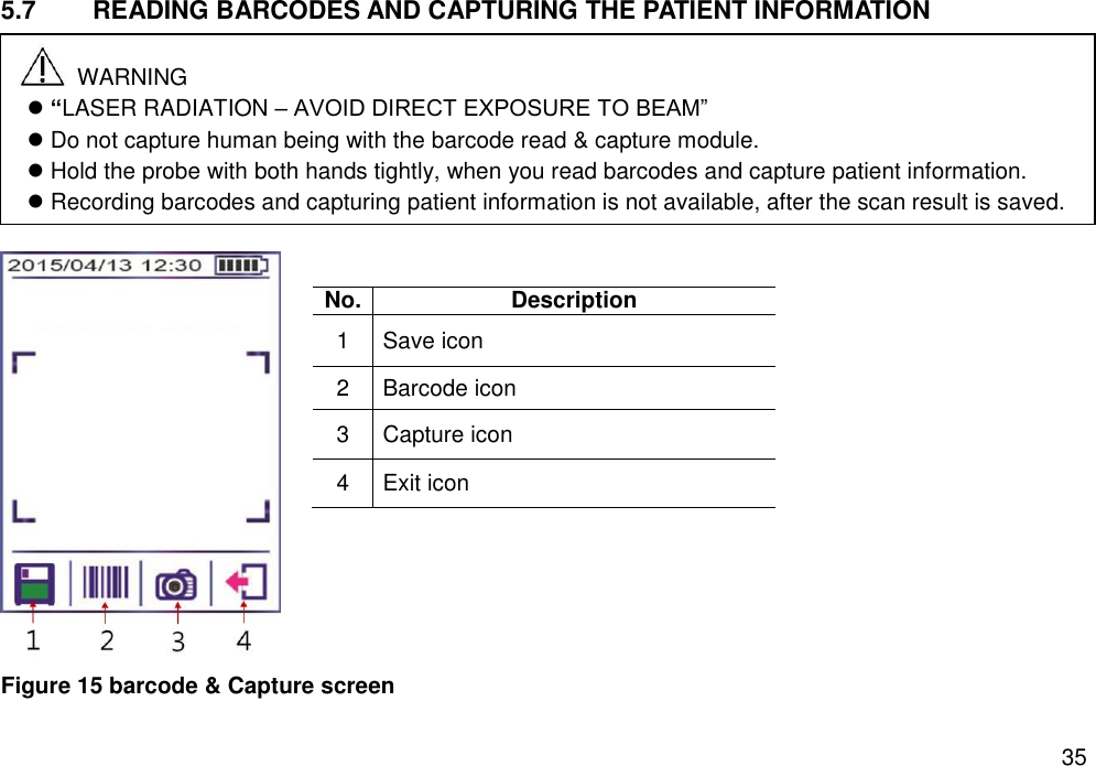   35 5.7  READING BARCODES AND CAPTURING THE PATIENT INFORMATION         Figure 15 barcode &amp; Capture screen No. Description 1 Save icon 2 Barcode icon 3 Capture icon 4 Exit icon   WARNING  “LASER RADIATION – AVOID DIRECT EXPOSURE TO BEAM”  Do not capture human being with the barcode read &amp; capture module.  Hold the probe with both hands tightly, when you read barcodes and capture patient information.  Recording barcodes and capturing patient information is not available, after the scan result is saved.    