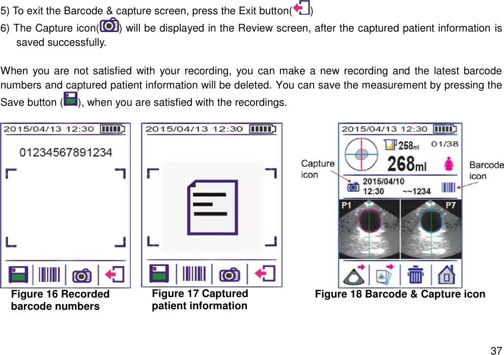   37 5) To exit the Barcode &amp; capture screen, press the Exit button( ) 6) The Capture icon( ) will be displayed in the Review screen, after the captured patient information is saved successfully.  When you  are  not satisfied  with  your  recording,  you  can make  a  new recording and the  latest  barcode numbers and captured patient information will be deleted. You can save the measurement by pressing the Save button ( ), when you are satisfied with the recordings.     Figure 16 Recorded barcode numbers  Figure 17 Captured   patient information  Figure 18 Barcode &amp; Capture icon    