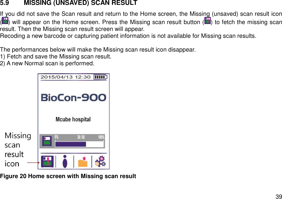   39 5.9  MISSING (UNSAVED) SCAN RESULT   If you did not save the Scan result and return to the Home screen, the Missing (unsaved) scan result icon ( ) will appear on the Home screen. Press the Missing scan result button ( ) to fetch the missing scan result. Then the Missing scan result screen will appear.   Recoding a new barcode or capturing patient information is not available for Missing scan results.    The performances below will make the Missing scan result icon disappear. 1) Fetch and save the Missing scan result. 2) A new Normal scan is performed.     Figure 20 Home screen with Missing scan result    