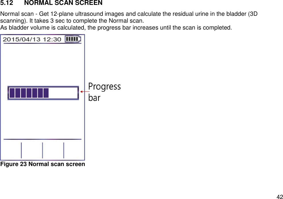   42 5.12  NORMAL SCAN SCREEN Normal scan - Get 12-plane ultrasound images and calculate the residual urine in the bladder (3D scanning). It takes 3 sec to complete the Normal scan.   As bladder volume is calculated, the progress bar increases until the scan is completed.  Figure 23 Normal scan screen   