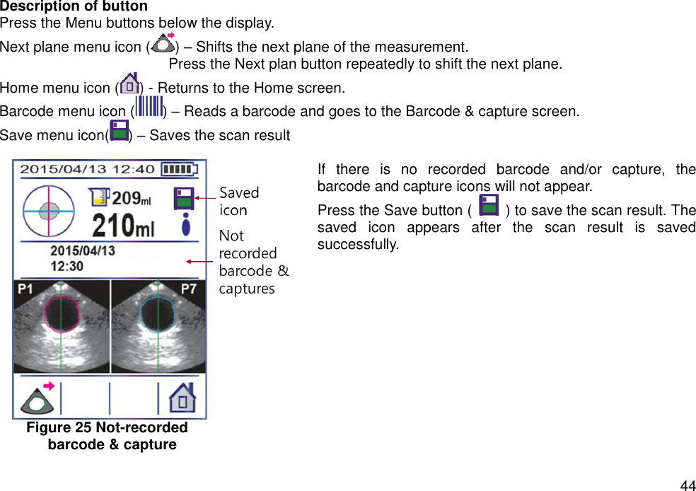   44 Description of button   Press the Menu buttons below the display. Next plane menu icon ( ) – Shifts the next plane of the measurement.   Press the Next plan button repeatedly to shift the next plane.   Home menu icon ( ) - Returns to the Home screen.   Barcode menu icon ( ) – Reads a barcode and goes to the Barcode &amp; capture screen.   Save menu icon( ) – Saves the scan result        If  there  is  no  recorded  barcode  and/or  capture,  the barcode and capture icons will not appear.   Press the Save button (    ) to save the scan result. The saved  icon  appears  after  the  scan  result  is  saved successfully.             Figure 25 Not-recorded   barcode &amp; capture 