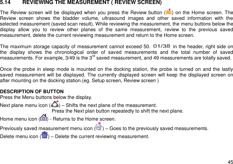   45 5.14  REVIEWING THE MEASUREMENT ( REVIEW SCREEN) The Review screen will be displayed when you press the Review button ( ) on the Home screen. The Review  screen  shows  the  bladder  volume,  ultrasound  images  and  other  saved  information  with  the selected measurement (saved scan result). While reviewing the measurement, the menu buttons below the display  allow  you  to  review  other  planes  of  the  same  measurement,  review  to  the  previous  saved measurement, delete the current reviewing measurement and return to the Home screen.    The maximum storage capacity of measurement cannot exceed 50.    in the header, right side on the  display  shows  the  chronological  order  of  saved  measurements  and  the  total  number  of  saved measurements. For example, 3/49 is the 3rd saved measurement, and 49 measurements are totally saved.  Once the probe  in sleep mode is mounted on the docking station, the probe is turned on and the lastly saved measurement will be displayed. The currently displayed screen will keep  the displayed screen on after mounting on the docking station.(eg. Setup screen, Review screen )    DESCRIPTION OF BUTTON   Press the Menu buttons below the display. Next plane menu icon ( ) – Shifts the next plane of the measurement.   Press the Next plan button repeatedly to shift the next plane.   Home menu icon ( ) - Returns to the Home screen. Previously saved measurement menu icon ( ) – Goes to the previously saved measurements.   Delete menu icon ( ) – Delete the current reviewing measurement.   