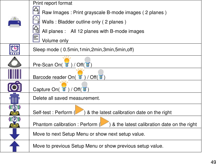   49  Print report format     Raw Images : Print grayscale B-mode images ( 2 planes )     Walls : Bladder outline only ( 2 planes )   All planes :    All 12 planes with B-mode images     Volume only    Sleep mode ( 0.5min,1min,2min,3min,5min,off)    Pre-Scan On( ) / Off( )  Barcode reader On( ) / Off( )  Capture On( ) / Off( )  Delete all saved measurement.  Self-test : Perform ( ) &amp; the latest calibration date on the right  Phantom calibration : Perform ( ) &amp; the latest calibration date on the right  Move to next Setup Menu or show next setup value.  Move to previous Setup Menu or show previous setup value. 