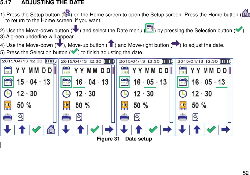   52 5.17  ADJUSTING THE DATE   1) Press the Setup button ( ) on the Home screen to open the Setup screen. Press the Home button ( ) to return to the Home screen, if you want. 2) Use the Move-down button ( ) and select the Date menu ( ) by pressing the Selection button ( ). 3) A green underline will appear.   4) Use the Move-down ( ), Move-up button ( ) and Move-right button ( ) to adjust the date.   5) Press the Selection button ( ) to finish adjusting the date.    Figure 31  Date setup      