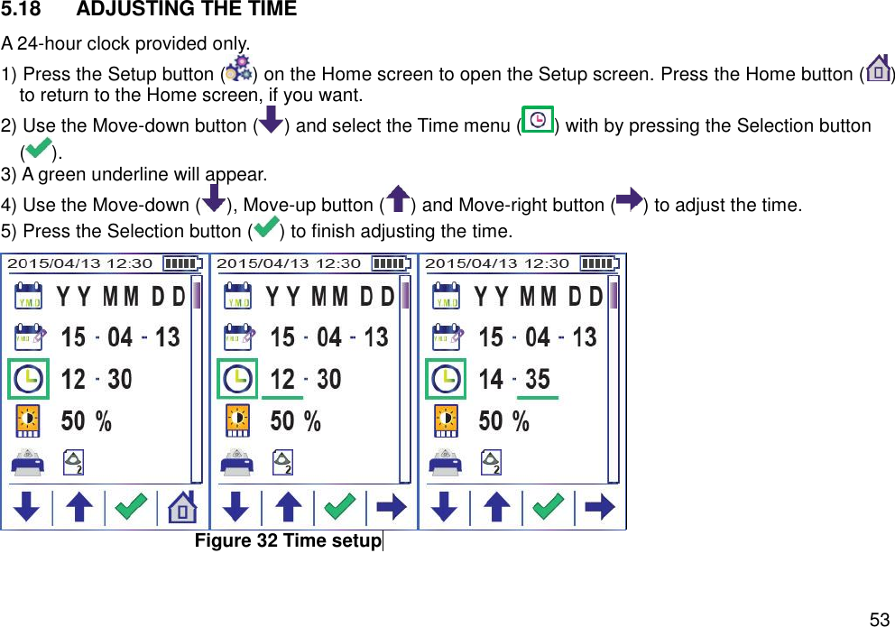   53 5.18  ADJUSTING THE TIME A 24-hour clock provided only.   1) Press the Setup button ( ) on the Home screen to open the Setup screen. Press the Home button ( ) to return to the Home screen, if you want. 2) Use the Move-down button ( ) and select the Time menu ( ) with by pressing the Selection button (). 3) A green underline will appear.   4) Use the Move-down ( ), Move-up button ( ) and Move-right button ( ) to adjust the time. 5) Press the Selection button ( ) to finish adjusting the time.  Figure 32 Time setup     