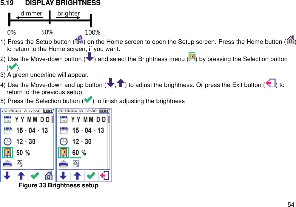   54 5.19  DISPLAY BRIGHTNESS  1) Press the Setup button ( ) on the Home screen to open the Setup screen. Press the Home button ( ) to return to the Home screen, if you want. 2) Use the Move-down button ( ) and select the Brightness menu ( ) by pressing the Selection button (). 3) A green underline will appear.   4) Use the Move-down and up button ( , ) to adjust the brightness. Or press the Exit button ( ) to return to the previous setup.   5) Press the Selection button ( ) to finish adjusting the brightness    Figure 33 Brightness setup    