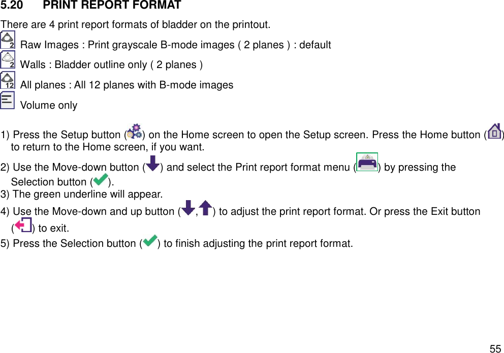   55 5.20  PRINT REPORT FORMAT   There are 4 print report formats of bladder on the printout.     Raw Images : Print grayscale B-mode images ( 2 planes ) : default     Walls : Bladder outline only ( 2 planes )   All planes : All 12 planes with B-mode images     Volume only  1) Press the Setup button ( ) on the Home screen to open the Setup screen. Press the Home button ( ) to return to the Home screen, if you want. 2) Use the Move-down button ( ) and select the Print report format menu ( ) by pressing the Selection button ( ). 3) The green underline will appear.   4) Use the Move-down and up button ( , ) to adjust the print report format. Or press the Exit button ( ) to exit.   5) Press the Selection button ( ) to finish adjusting the print report format. 