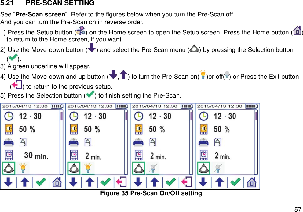   57 5.21  PRE-SCAN SETTING   See “Pre-Scan screen”. Refer to the figures below when you turn the Pre-Scan off.   And you can turn the Pre-Scan on in reverse order.   1) Press the Setup button ( ) on the Home screen to open the Setup screen. Press the Home button ( ) to return to the Home screen, if you want. 2) Use the Move-down button ( ) and select the Pre-Scan menu ( ) by pressing the Selection button ( ).   3) A green underline will appear.   4) Use the Move-down and up button ( , ) to turn the Pre-Scan on( )or off( ) or Press the Exit button ( ) to return to the previous setup. 5) Press the Selection button ( ) to finish setting the Pre-Scan.    Figure 35 Pre-Scan On/Off setting  