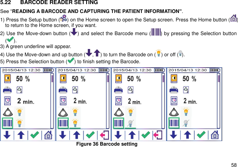   58 5.22  BARCODE READER SETTING See “READING A BARCODE AND CAPTURING THE PATIENT INFORMATION”.   1) Press the Setup button ( ) on the Home screen to open the Setup screen. Press the Home button ( ) to return to the Home screen, if you want. 2) Use the Move-down button ( ) and select the Barcode menu ( ) by pressing the Selection button ( ).   3) A green underline will appear.   4) Use the Move-down and up button ( , ) to turn the Barcode on ( ) or off ( ).   5) Press the Selection button ( ) to finish setting the Barcode.    Figure 36 Barcode setting  