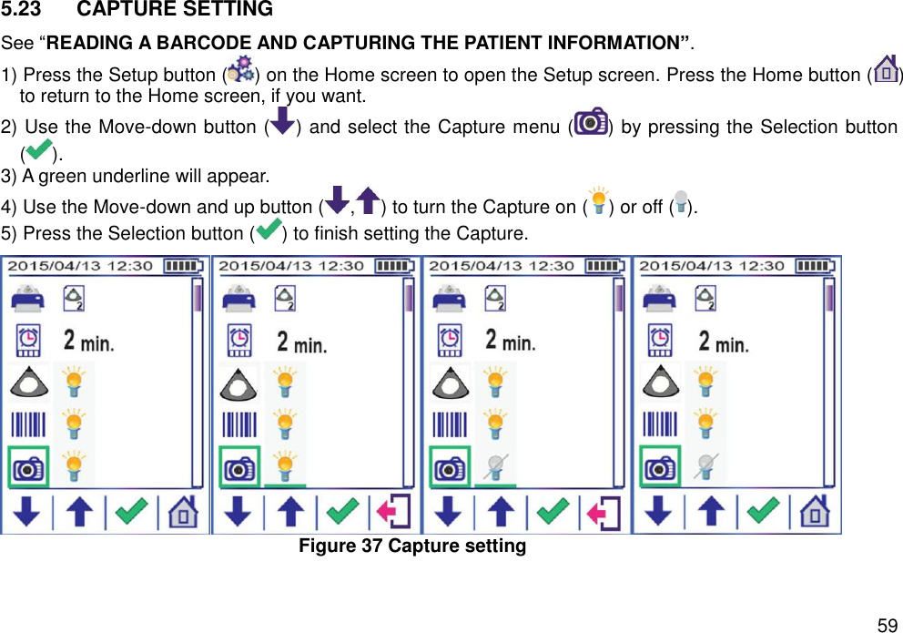   59 5.23  CAPTURE SETTING   See “READING A BARCODE AND CAPTURING THE PATIENT INFORMATION”. 1) Press the Setup button ( ) on the Home screen to open the Setup screen. Press the Home button ( ) to return to the Home screen, if you want. 2) Use the Move-down button ( ) and select the Capture menu ( ) by pressing the Selection button ( ).   3) A green underline will appear.   4) Use the Move-down and up button ( , ) to turn the Capture on ( ) or off ( ).   5) Press the Selection button ( ) to finish setting the Capture.    Figure 37 Capture setting   