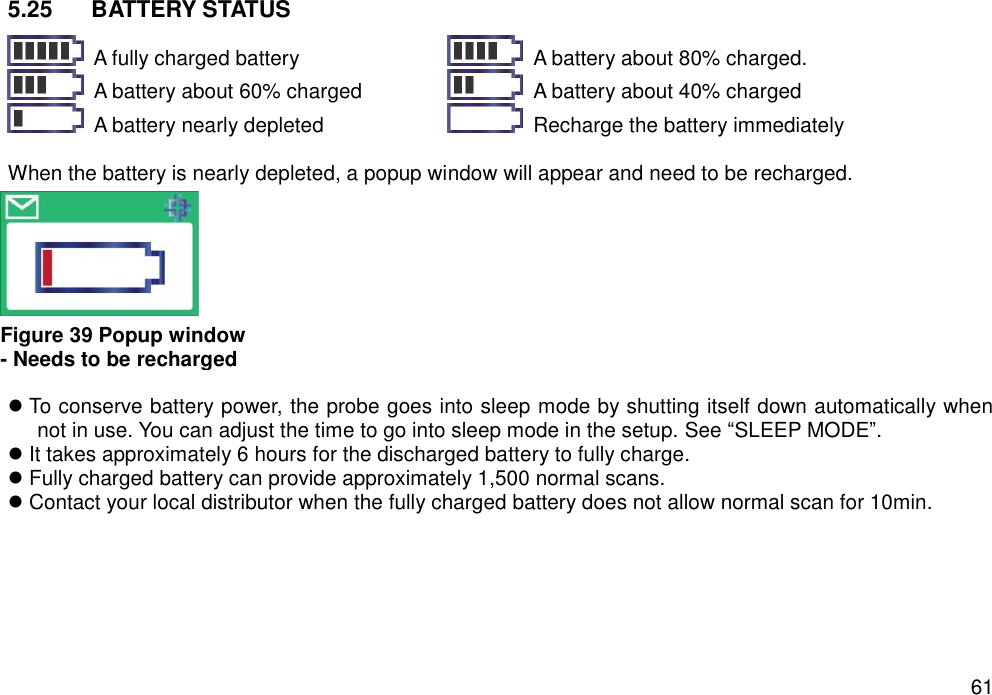   61 5.25  BATTERY STATUS    A fully charged battery   A battery about 80% charged.   A battery about 60% charged   A battery about 40% charged   A battery nearly depleted   Recharge the battery immediately  When the battery is nearly depleted, a popup window will appear and need to be recharged.    To conserve battery power, the probe goes into sleep mode by shutting itself down automatically when not in use. You can adjust the time to go into sleep mode in the setup. See “SLEEP MODE”.  It takes approximately 6 hours for the discharged battery to fully charge.    Fully charged battery can provide approximately 1,500 normal scans.  Contact your local distributor when the fully charged battery does not allow normal scan for 10min.    Figure 39 Popup window   - Needs to be recharged 