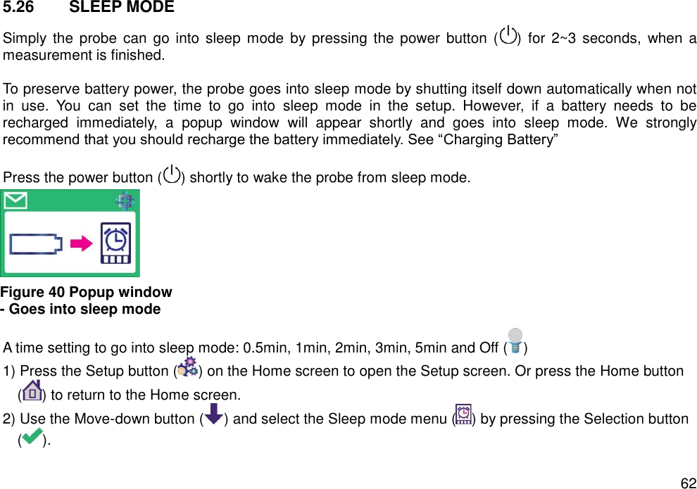   62 5.26  SLEEP MODE   Simply  the  probe can  go into  sleep mode  by  pressing  the  power button  ( )  for 2~3 seconds,  when a measurement is finished.  To preserve battery power, the probe goes into sleep mode by shutting itself down automatically when not in  use.  You  can  set  the  time  to  go  into  sleep  mode  in  the  setup.  However,  if  a  battery  needs  to  be recharged  immediately,  a  popup  window  will  appear  shortly  and  goes  into  sleep  mode.  We  strongly recommend that you should recharge the battery immediately. See “Charging Battery”    Press the power button ( ) shortly to wake the probe from sleep mode.             A time setting to go into sleep mode: 0.5min, 1min, 2min, 3min, 5min and Off ( )   1) Press the Setup button ( ) on the Home screen to open the Setup screen. Or press the Home button ( ) to return to the Home screen. 2) Use the Move-down button ( ) and select the Sleep mode menu ( ) by pressing the Selection button ( ).   Figure 40 Popup window - Goes into sleep mode 