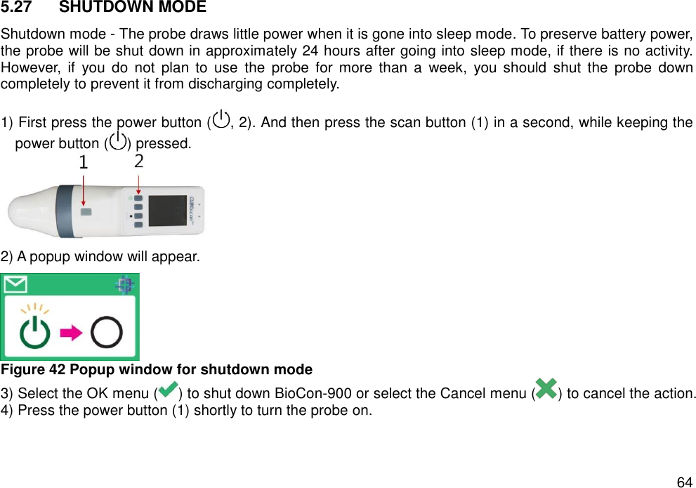   64 5.27  SHUTDOWN MODE Shutdown mode - The probe draws little power when it is gone into sleep mode. To preserve battery power, the probe will be shut down in approximately 24 hours after going into sleep mode, if there is no activity. However,  if  you  do  not  plan  to  use  the  probe  for  more  than  a  week,  you  should  shut  the  probe  down completely to prevent it from discharging completely.    1) First press the power button ( , 2). And then press the scan button (1) in a second, while keeping the power button ( ) pressed.    2) A popup window will appear.  Figure 42 Popup window for shutdown mode 3) Select the OK menu ( ) to shut down BioCon-900 or select the Cancel menu ( ) to cancel the action. 4) Press the power button (1) shortly to turn the probe on.    