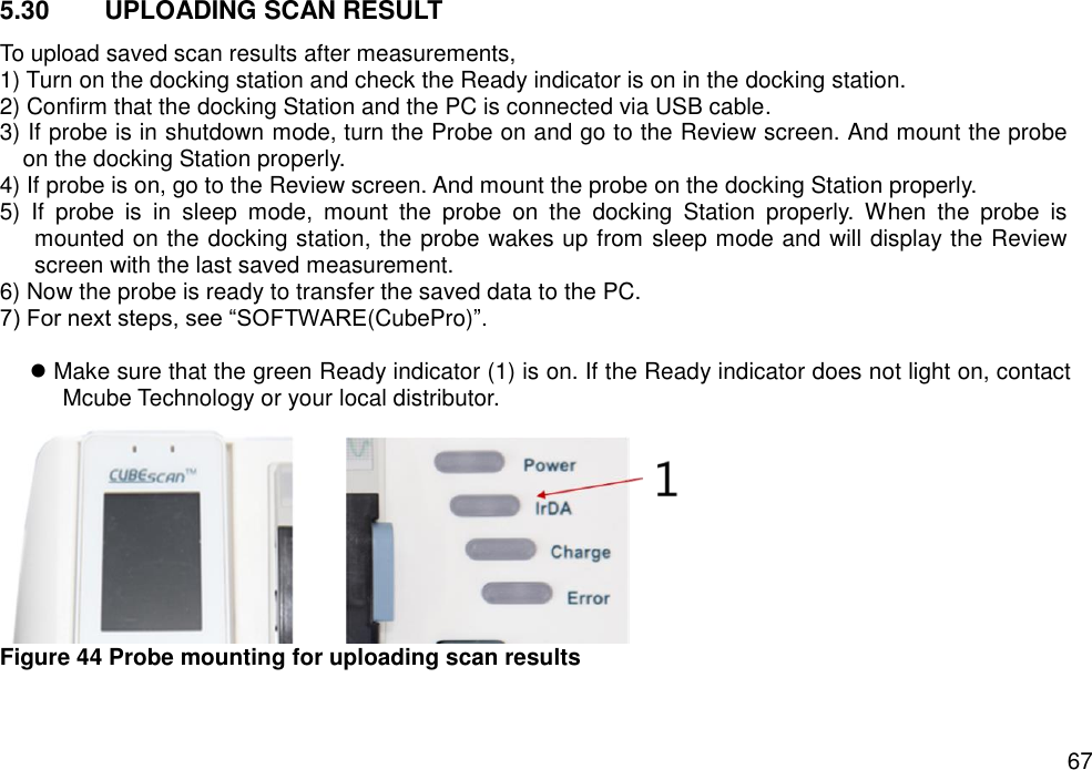   67 5.30  UPLOADING SCAN RESULT To upload saved scan results after measurements, 1) Turn on the docking station and check the Ready indicator is on in the docking station. 2) Confirm that the docking Station and the PC is connected via USB cable. 3) If probe is in shutdown mode, turn the Probe on and go to the Review screen. And mount the probe on the docking Station properly. 4) If probe is on, go to the Review screen. And mount the probe on the docking Station properly. 5)  If  probe  is  in  sleep  mode,  mount  the  probe  on  the  docking  Station  properly.  When  the  probe  is mounted on the docking station, the probe wakes up from sleep mode and will display the Review screen with the last saved measurement. 6) Now the probe is ready to transfer the saved data to the PC.   7) For next steps, see “SOFTWARE(CubePro)”.   Make sure that the green Ready indicator (1) is on. If the Ready indicator does not light on, contact Mcube Technology or your local distributor.        Figure 44 Probe mounting for uploading scan results     