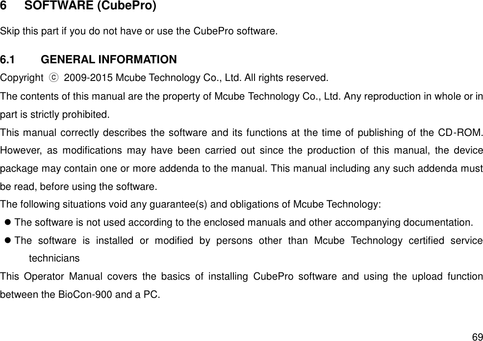   69 6  SOFTWARE (CubePro)  Skip this part if you do not have or use the CubePro software.  6.1  GENERAL INFORMATION Copyright  ⓒ 2009-2015 Mcube Technology Co., Ltd. All rights reserved.   The contents of this manual are the property of Mcube Technology Co., Ltd. Any reproduction in whole or in part is strictly prohibited.   This manual correctly describes the software and its functions at the time of publishing of the CD-ROM. However,  as  modifications  may  have  been  carried  out  since  the  production  of  this  manual,  the  device package may contain one or more addenda to the manual. This manual including any such addenda must be read, before using the software.   The following situations void any guarantee(s) and obligations of Mcube Technology:    The software is not used according to the enclosed manuals and other accompanying documentation.    The  software  is  installed  or  modified  by  persons  other  than  Mcube  Technology  certified  service technicians This  Operator  Manual  covers  the  basics  of  installing  CubePro  software  and  using  the  upload  function between the BioCon-900 and a PC.   