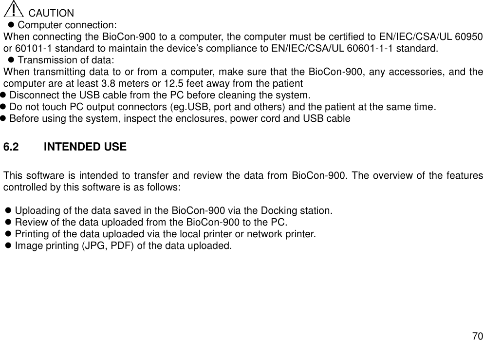   70   CAUTION    Computer connection: When connecting the BioCon-900 to a computer, the computer must be certified to EN/IEC/CSA/UL 60950 or 60101-1 standard to maintain the device’s compliance to EN/IEC/CSA/UL 60601-1-1 standard.  Transmission of data: When transmitting data to or from a computer, make sure that the BioCon-900, any accessories, and the computer are at least 3.8 meters or 12.5 feet away from the patient  Disconnect the USB cable from the PC before cleaning the system.  Do not touch PC output connectors (eg.USB, port and others) and the patient at the same time.  Before using the system, inspect the enclosures, power cord and USB cable  6.2  INTENDED USE  This software is intended to transfer and review the data from BioCon-900. The overview of the features controlled by this software is as follows:   Uploading of the data saved in the BioCon-900 via the Docking station.  Review of the data uploaded from the BioCon-900 to the PC.  Printing of the data uploaded via the local printer or network printer.  Image printing (JPG, PDF) of the data uploaded.   